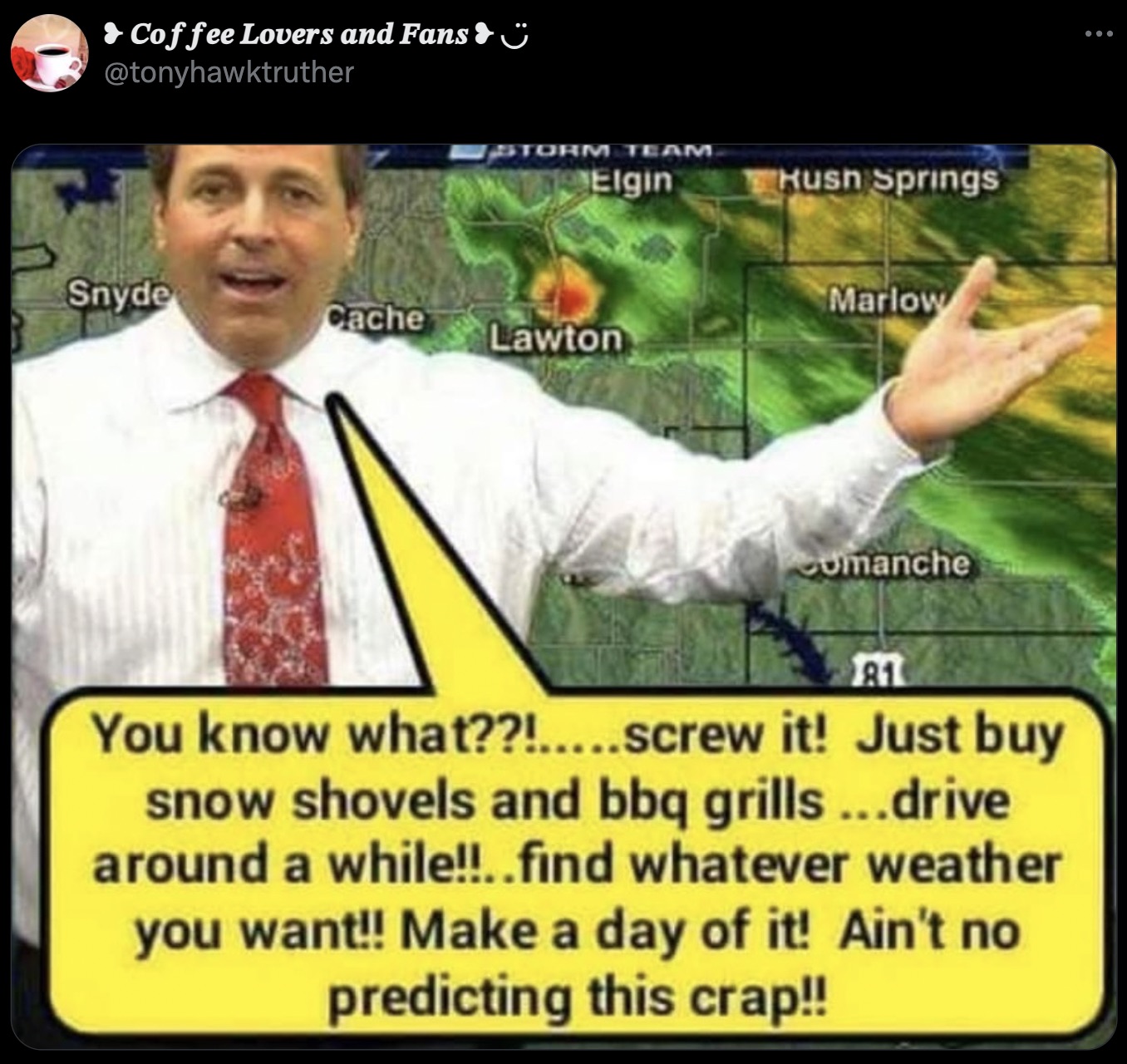 Coffee Lovers and Fans & Storm Team Elgin Hush Springs Snyde Cache Lawton Marlow Comanche 81 You know what??!.....screw it! Just buy snow shovels and bbq grills...drive around a while!!..find whatever weather you want!! Make a day of it! Ain't no…